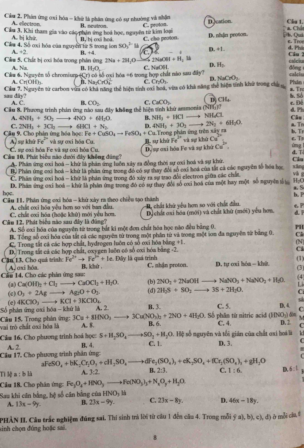 Phản ứng oxi hóa - khử là phản ứng có sự nhường và nhận Câu 1.
A. electron. B. neutron. C. proton. D. cation.
a. Chất
Câu 3. Khi tham gia vào các phản ứng hoá học, nguyên từ kim loại θb. Quá
A. bị khử. B, bị oxi hoá. C. cho proton. D. nhận proton.
e. Tron
Câu 4. Số oxi hóa của nguyên tử S trong ion SO_3^((2-)1a d. Phả
D.+1.
A. +2. B. +4. C. + 6. Câu 2
Câu 5. Chất bị oxi hóa trong phản ứng 2Na+2H_2)O 2NaOH+H_2 a calciu
D. H_2.
A. Na. B. H_2O C. NaOH. đông
Câu 6. Nguyên tố chromium (Cr) có số oxi hóa +6 trong hợp chất nào sau đây? calciu
D. NaCrO_2.
A. Cr(OH)_3. B. Na_2CrO_4.^-2 C. Cr_2O_3. Phản
Câu 7. Nguyên tử carbon vừa có khả năng thể hiện tính oxi hoá, vừa có khả năng thể hiện tính khử trong chấtả a. Tro
sau đây? b. Số
D CH_4.
A. C. B. CO_2. C. CaCO_3. c. Đề
Câu 8. Phương trình phản ứng nào sau đây không thể hiện tính khử ammonia ( NH_3) d. Ph
A. 4NH_3+5O_2to 4NO+6H_2O. B. NH_3+HCl to NH_4Cl. Câu
C. 2NH_3+3Cl_2to 6HCl+N_2. D. 4NH_3+3O_2- 2N_2+6H_2O. a. Tr
Câu 9. Cho phản ứng hóa học: Fe+CuSO_4to FeSO_4+Cu. 1.Trong phản ứng trên xảy ra b. Tr
A, sự khử Fe^2 * và sự oxi hóa Cu. B. sự khử Fe^(2+) và sự khử Cu^(2+) e. Tn
C. sự oxi hóa Fe và sự oxi hóa Cu.
D. sự oxi hóa Fe và sự khử Cu^(2+).
ứng
d. Tô
Câu 10. Phát biểu nào dưới đây không đúng? Câu
A. Phản ứng oxi hoá - khử là phản ứng luôn xảy ra đồng thời sự oxi hoá và sự khử.
B) Phản ứng oxi hoá - khử là phản ứng trong đó có sự thay đổi số oxi hoá của tất cả các nguyên tố hóa học. xǎng
C. Phản ứng oxi hoá - khử là phản ứng trong đó xảy ra sự trao đổi electron giữa các chất.
và g
D. Phản ứng oxi hoá - khử là phản ứng trong đó có sự thay đổi số oxi hoá của một hay một số nguyên tổ H₂O
a. S
học. b. P
Câu 11. Phản ứng oxi hóa - khử xảy ra theo chiều tạo thành
A. chất oxi hóa yếu hơn so với ban đầu.  B. chất khử yếu hơn so với chất đầu. c. P
C. chất oxi hóa (hoặc khử) mới yếu hơn. D) chất oxi hóa (mới) và chất khử (mới) yếu hơn. d. P
Câu 12. Phát biểu nào sau đây là đúng?
A. Số oxi hóa của nguyên tử trong bất kì một đơn chất hóa học nào đều bằng 0.
PH
B. Tổng số oxi hóa của tất cả các nguyên tử trong một phân tử và trong một ion đa nguyên tử băng 0. Câ
C. Trong tất cả các hợp chất, hydrogen luôn có số oxi hóa bằng +1. (N)
D. Trong tất cả các hợp chất, oxygen luôn có số oxi hóa bằng -2.
Câ
Câu 13. Cho quá trình: Fe^(2+)to Fe^(3+)+1e. Đây là quá trình (1)
A, oxi hóa. B. khử . C. nhận proton. D. tự oxi hóa - khử.
(3)
Cầu 14. Cho các phản ứng sau:
(a) Ca(OH)_2+Cl_2to CaOCl_2+H_2O. (b) 2NO_2+2NaOH to NaNO_3+NaNO_2+H_2O. (4)
Li
(d) C
(c) O_3+2Agto Ag_2O+O_2. 2H_2S+SO_2- 3S+2H_2O.
sả
(e) 4KClO_3to KCl+3KClO_4. C. 5. D. 4. C
Số phản ứng oxi hóa -- khử là A. 2. B. 3.
Câu 15. Trong phản ứng: 3Cu+8HNO_3 to 3Cu(NO_3)_2+2NO+4H_2O. Số phân tử nitric acid (HNO_3) dón M
vai trò chất oxi hóa là A. 8. B. 6. C. 4.
D. 2. C
Câu 16. Cho phương trình hoá học: S+H_2SO_4to SO_2+H_2O. Hệ số nguyên và tối giản của chất oxi hoá là k
A. 2. B. 4. C. 1. D. 3.
C
n
Câu 17. Cho phương trình phản ứng:
aF eSO_4+bK_2Cr_2O_7+cH_2SO_4to dFe_2(SO_4)_3+eK_2SO_4+fCr_2(SO_4)_3+gH_2O
Ti lệ a : b là
A. 3:2. B. 2:3. C. 1:6. D. 6:1
Câu 18. Cho phản ứng: Fe_3O_4+HNO_3to Fe(NO_3)_3+N_xO_y+H_2O.
Sau khi cân bằng, hệ số cân bằng của HNO_3 là
A. 13x-9y. 23x-9y. D. 46x-18y.
B.
C. 23x-8y.
PHÀN II. Câu trắc nghiệm đúng sai. Thí sinh trả lời từ câu 1 đến câu 4. Trong mỗi ý a), b), c), d) ở mỗi câu, t
sinh chọn đúng hoặc sai.
8