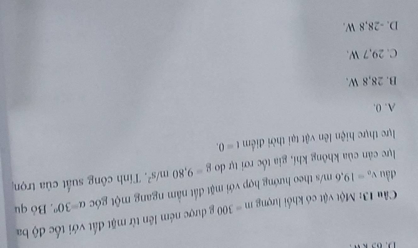 Một vật có khổi lượng m=300 )· được ném lên từ mặt đất với tốc độ ba
đầu v_0=19,6m/s theo hướng hợp với mặt đất nằm ngang một góc a=30° * Bỏ qu
lực cản của không khí, gia tốc rơi tự do g=9,80m/s^2 *. Tính công suất của trọn
lực thực hiện lên vật tại thời điểm t=0,
A. 0.
B. 28,8 W.
C. 29,7 W.
D. -28,8 W.