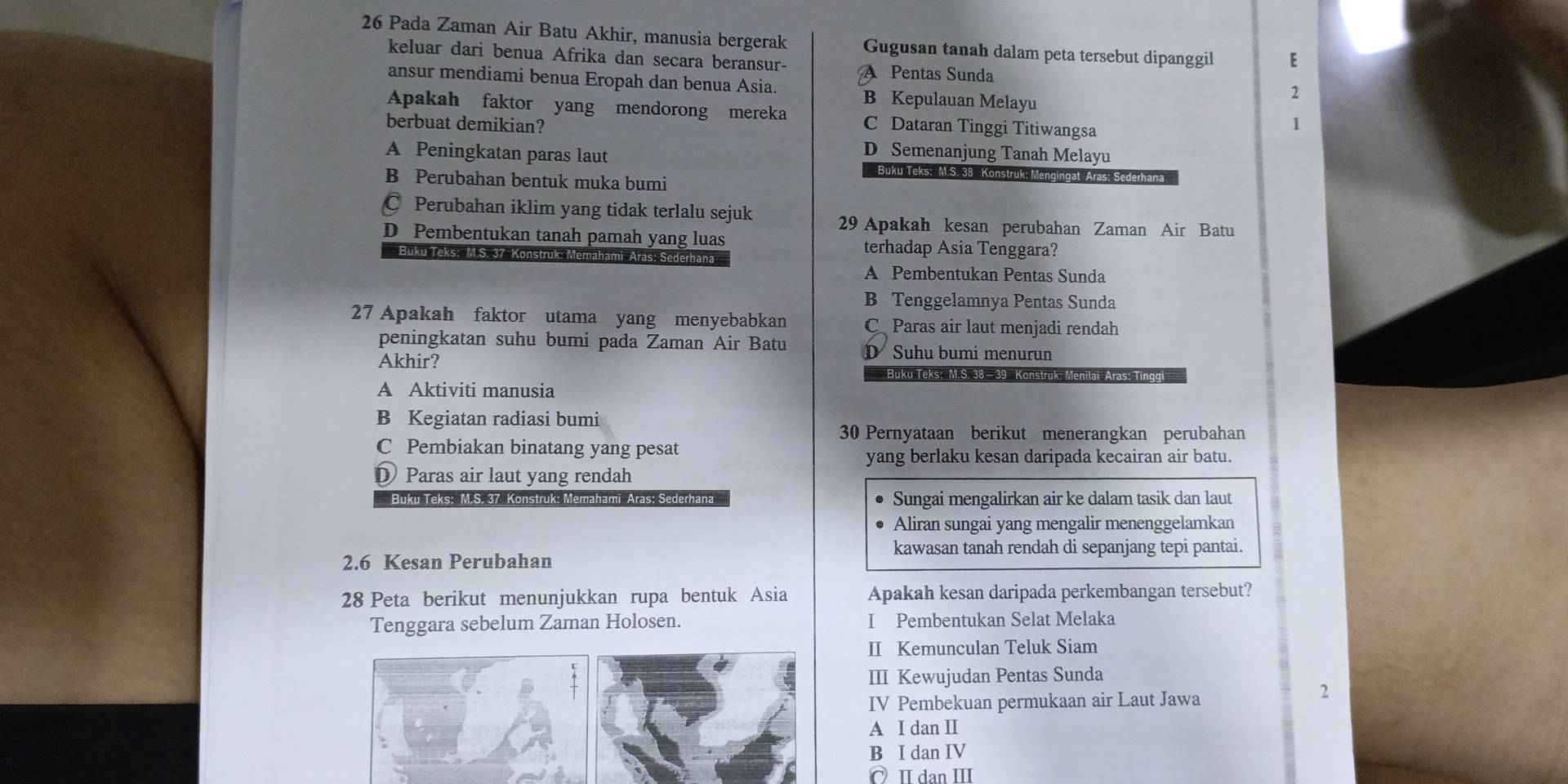 Pada Zaman Air Batu Akhir, manusia bergerak Gugusan tanah dalam peta tersebut dipanggil E
keluar dari benua Afrika dan secara beransur- A Pentas Sunda 2
ansur mendiami benua Eropah dan benua Asia. B Kepulauan Melayu
Apakah faktor yang mendorong mereka C Dataran Tinggi Titiwangsa
berbuat demikian?
1
D Semenanjung Tanah Melayu
A Peningkatan paras laut  Buku Teks: M.S. 38 Konstruk: Mengingat Aras: Sederhana
B Perubahan bentuk muka bumi
* Perubahan iklim yang tidak terlalu sejuk
29 Apakah kesan perubahan Zaman Air Batu
D Pembentukan tanah pamah yang luas terhadap Asia Tenggara?
Buku Teks: M.S. 37 Konstruk: Memahami Aras: Sederhana
A Pembentukan Pentas Sunda
B Tenggelamnya Pentas Sunda
27 Apakah faktor utama yang menyebabkan C Paras air laut menjadi rendah
peningkatan suhu bumi pada Zaman Air Batu D Suhu bumi menurun
Akhir? Buku Teks: M.S. 38 - 39  Konstruk- Menilai-Aras; Tinggi
A Aktiviti manusia
B Kegiatan radiasi bumi
30 Pernyataan berikut menerangkan perubahan
C Pembiakan binatang yang pesat
yang berlaku kesan daripada kecairan air batu.
D Paras air laut yang rendah
Buku Teks: M.S. 37 Konstruk: Memahami Aras: Sederhana Sungai mengalirkan air ke dalam tasik dan laut
Aliran sungai yang mengalir menenggelamkan
kawasan tanah rendah di sepanjang tepi pantai.
2.6 Kesan Perubahan
28 Peta berikut menunjukkan rupa bentuk Asia Apakah kesan daripada perkembangan tersebut?
Tenggara sebelum Zaman Holosen. I Pembentukan Selat Melaka
II Kemunculan Teluk Siam
III Kewujudan Pentas Sunda
IV Pembekuan permukaan air Laut Jawa
2
A I dan II
B I dan IV
C I dan II