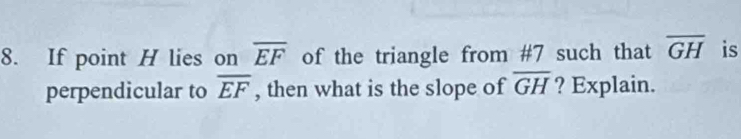 If point H lies on overline EF of the triangle from #7 such that overline GH is 
perpendicular to overline EF , then what is the slope of overline GH ? Explain.