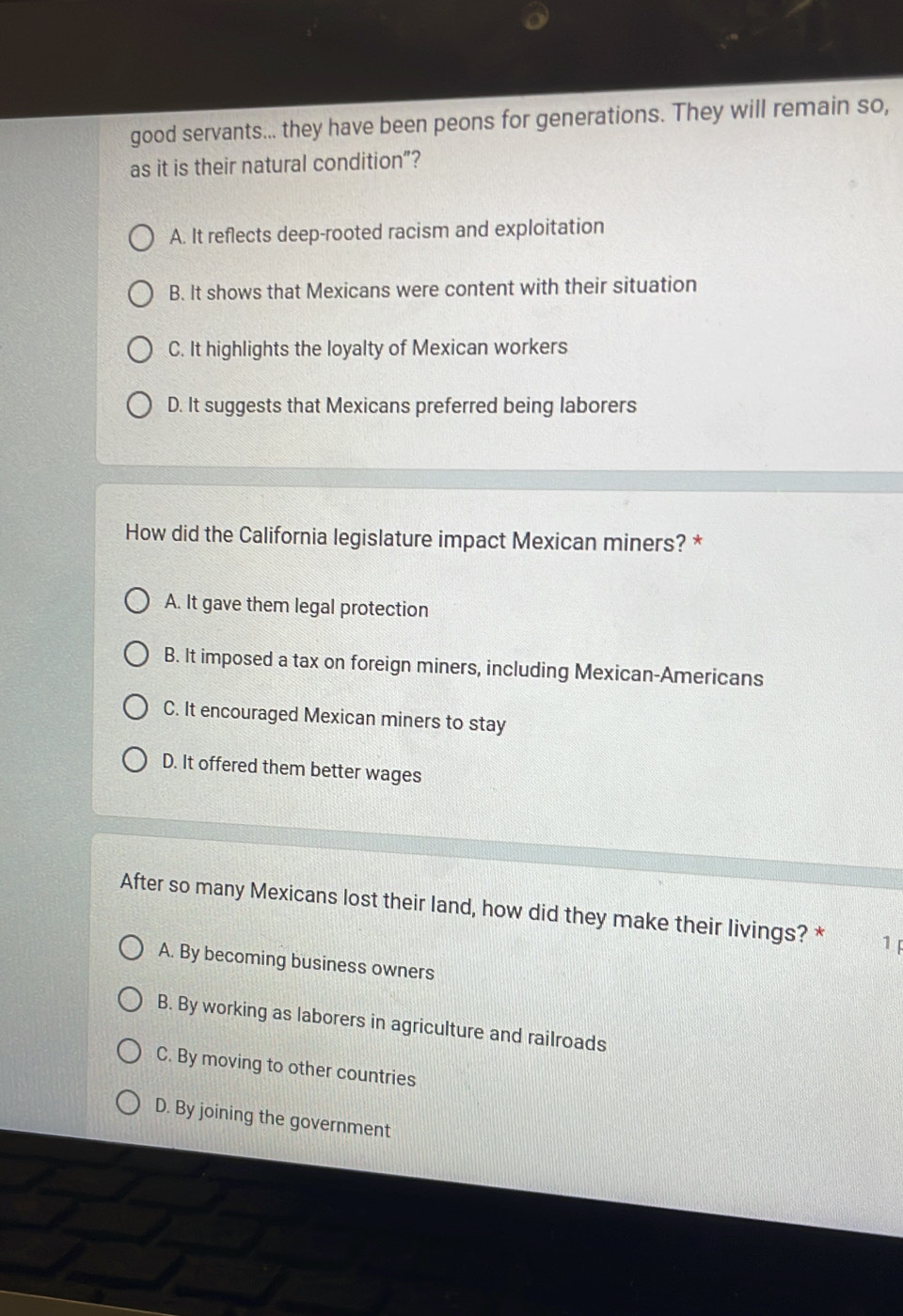 good servants... they have been peons for generations. They will remain so,
as it is their natural condition”?
A. It reflects deep-rooted racism and exploitation
B. It shows that Mexicans were content with their situation
C. It highlights the loyalty of Mexican workers
D. It suggests that Mexicans preferred being laborers
How did the California legislature impact Mexican miners? *
A. It gave them legal protection
B. It imposed a tax on foreign miners, including Mexican-Americans
C. It encouraged Mexican miners to stay
D. It offered them better wages
After so many Mexicans lost their land, how did they make their livings? * 1
A. By becoming business owners
B. By working as laborers in agriculture and railroads
C. By moving to other countries
D. By joining the government