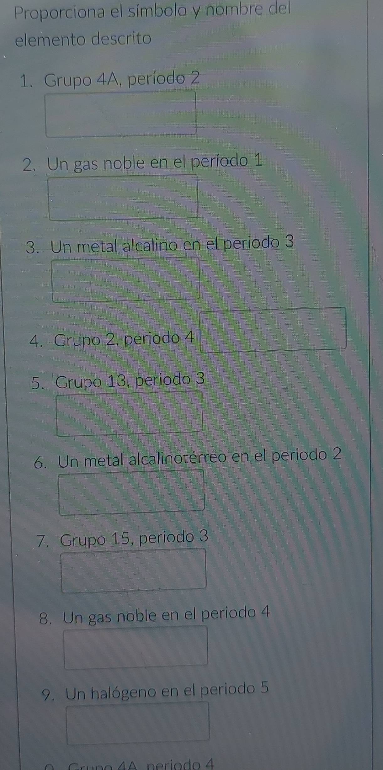 Proporciona el símbolo y nombre del 
elemento descrito 
1. Grupo 4A, período 2
2. Un gas noble en el período 1
3. Un metal alcalino en el periodo 3
4. Grupo 2, periodo 4
5. Grupo 13, periodo 3
6. Un metal alcalinotérreo en el periodo 2
7. Grupo 15, periodo 3
8. Un gas noble en el periodo 4
9. Un halógeno en el periodo 5
1A período 4