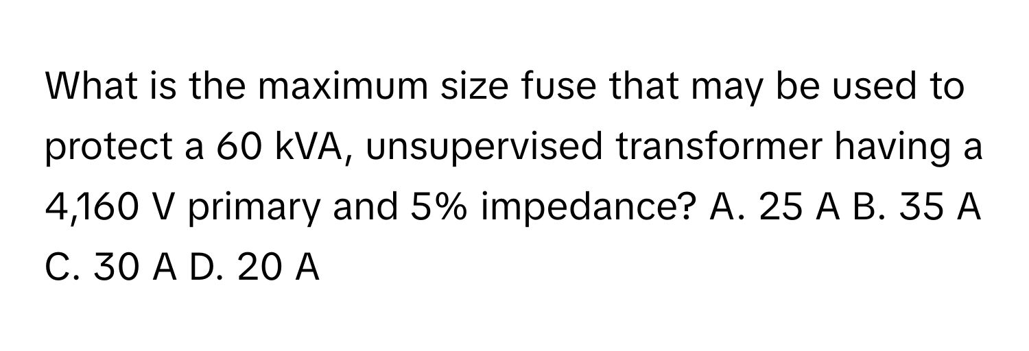 What is the maximum size fuse that may be used to protect a 60 kVA, unsupervised transformer having a 4,160 V primary and 5% impedance?  A. 25 A B. 35 A C. 30 A D. 20 A