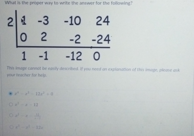 What is the proper way to write the answer for the following?
This image cannot be easily described. If you need an explanation of this image, please ask
your teacher for help.
x^4-x^3-12x^2+0
x^2-x-12
x^2-x- 12/x-2 
x^3-x^2-12x