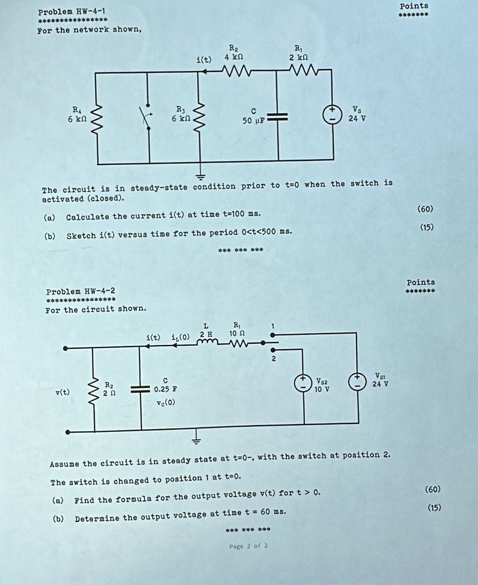 Problem HW-4-1
Points
For the network shown,
The circuit is in steady-state condition prior to t=0 when the switch is
activated (closed).
(60)
(a) Calculate the current i(t) at time t=100 ms.
(15)
(b) Sketch i(t) versus time for the period 0 ms.
Problem HW-4-2 Points
For the circuit shown.
Assume the circuit is in steady state at t=0- , with the switch at position 2.
The switch is changed to position 1 at t=0.
(a) Find the formula for the output voltage v(t) for t>0.
(60)
(b) Determine the output voltage at time t=60ms.
(15)
Page 2 of 2