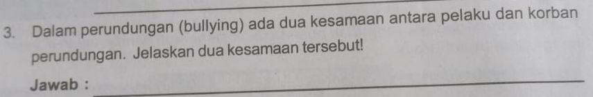 Dalam perundungan (bullying) ada dua kesamaan antara pelaku dan korban 
perundungan. Jelaskan dua kesamaan tersebut! 
Jawab : 
_