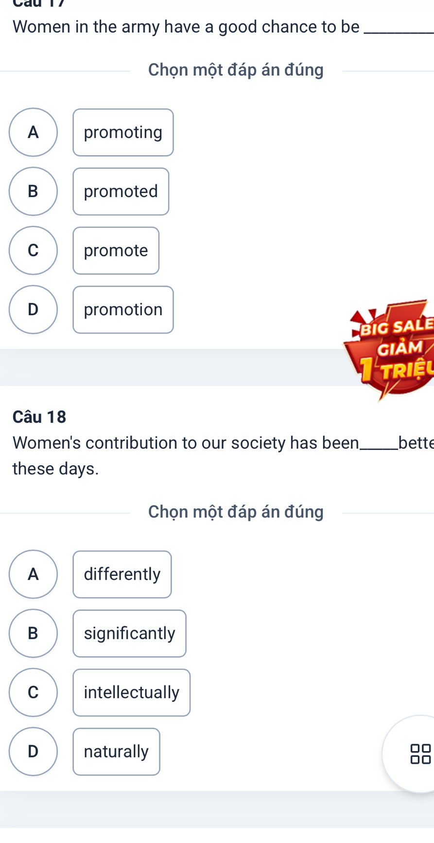 Cau
Women in the army have a good chance to be_
Chọn một đáp án đúng_
A promoting
B promoted
C promote
D promotion
big sale
GIảm
TRIệL
Câu 18
Women's contribution to our society has been_ bette
these days.
Chọn một đáp án đúng
A differently
B significantly
C intellectually
D naturally