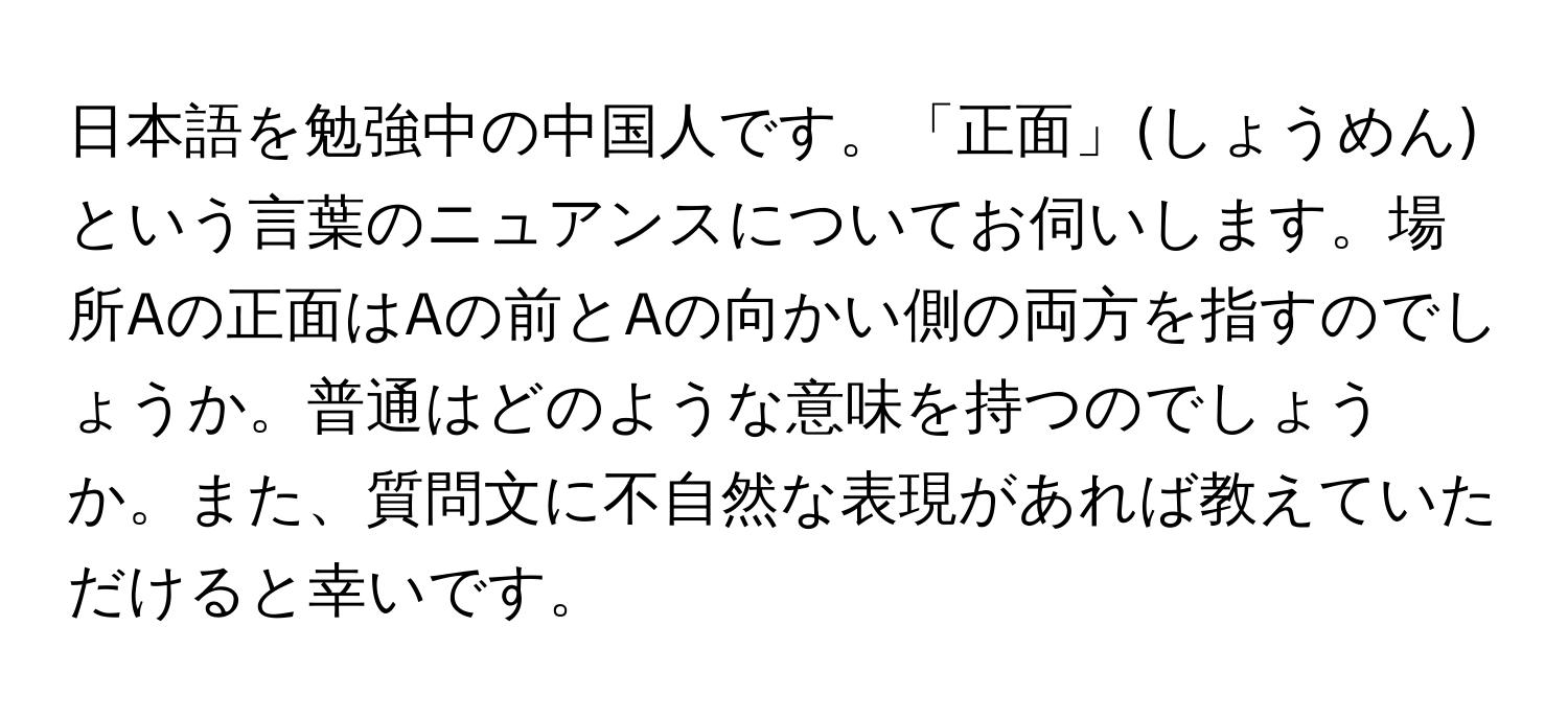 日本語を勉強中の中国人です。「正面」(しょうめん)という言葉のニュアンスについてお伺いします。場所Aの正面はAの前とAの向かい側の両方を指すのでしょうか。普通はどのような意味を持つのでしょうか。また、質問文に不自然な表現があれば教えていただけると幸いです。