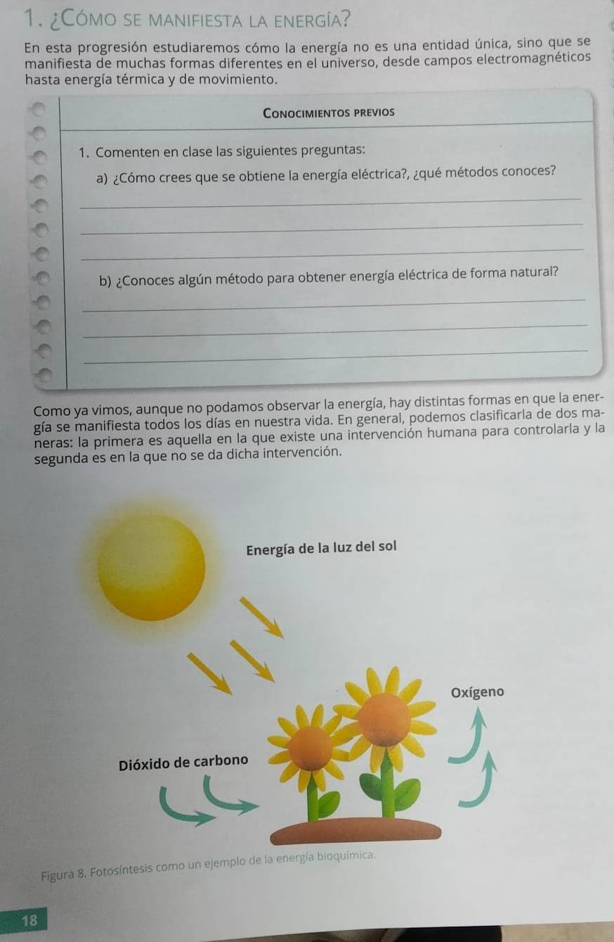 ¿Cómo se manifiesta la energía? 
En esta progresión estudiaremos cómo la energía no es una entidad única, sino que se 
manifiesta de muchas formas diferentes en el universo, desde campos electromagnéticos 
hasta energía térmica y de movimiento. 
Conocimientos previos 
1. Comenten en clase las siguientes preguntas: 
a) ¿Cómo crees que se obtiene la energía eléctrica?, ¿qué métodos conoces? 
_ 
_ 
_ 
b) ¿Conoces algún método para obtener energía eléctrica de forma natural? 
_ 
_ 
_ 
Como ya vimos, aunque no podamos observar la energía, hay distintas formas en que la ener- 
gía se manifiesta todos los días en nuestra vida. En general, podemos clasificarla de dos ma- 
neras: la primera es aquella en la que existe una intervención humana para controlarla y la 
segunda es en la que no se da dicha intervención. 
Figura 8, Fotosíntesis como un ejemplo de la energía bioquími 
18