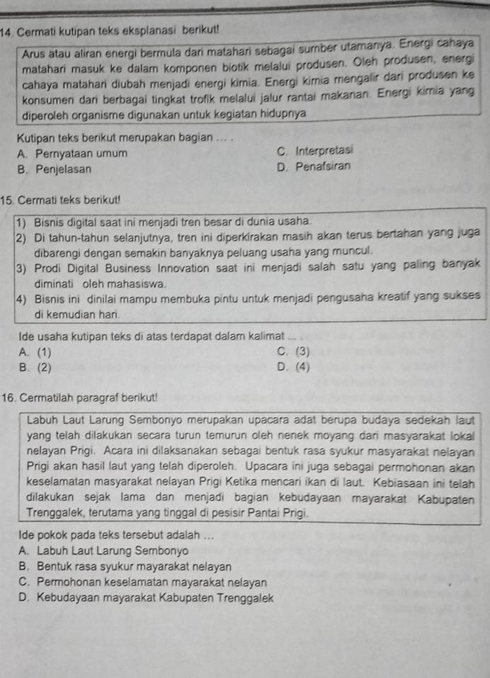 Cermati kutipan teks eksplanasi berikut!
Arus atau aliran energi bermula dari matahari sebagai sumber utamanya. Energi cahaya
matahari masuk ke dalam komponen biotik melalui produsen. Oleh produsen, energi
cahaya matahari diubah menjadi energi kimia. Energi kimia mengalir dari produsen ke
konsumen dari berbagai tingkat trofik melalui jalur rantai makanan. Energi kimia yang
diperoleh organisme digunakan untuk kegiatan hidupnya
Kutipan teks berikut merupakan bagian ... .
A. Pernyataan umum C. Interpretasi
B. Penjelasan D. Penafsiran
15. Cermati teks berikut!
1) Bisnis digital saat ini menjadi tren besar di dunia usaha.
2) Di tahun-tahun selanjutnya, tren ini diperkirakan masih akan terus bertahan yang juga
dibarengi dengan semakin banyaknya peluang usaha yang muncul.
3) Prodi Digital Business Innovation saat ini menjadi salah satu yang paling banyak
diminati oleh mahasiswa.
4) Bisnis ini dinilai mampu membuka pintu untuk menjadi pengusaha kreatif yang sukses
di kemudian hari.
Ide usaha kutipan teks di atas terdapat dalam kalimat
A. (1) C. (3)
B. (2) D. (4)
16. Cermatilah paragraf berikut!
Labuh Laut Larung Sembonyo merupakan upacara adat berupa budaya sedekah laut
yang telah dilakukan secara turun temurun oleh nenek moyang dan masyarakat lokal
nelayan Prigi. Acara ini dilaksanakan sebagai bentuk rasa syukur masyarakat nelayan
Prigi akan hasil laut yang telah diperoleh. Upacara ini juga sebagai permohonan akan
keselamatan masyarakat nelayan Prigi Ketika mencari ikan di laut. Kebiasaan ini telah
dilakukan sejak lama dan menjadi bagian kebudayaan mayarakat Kabupaten
Trenggalek, terutama yang tinggal di pesisir Pantai Prigi.
Ide pokok pada teks tersebut adalah ...
A. Labuh Laut Larung Sembonyo
B. Bentuk rasa syukur mayarakat nelayan
C. Permohonan keselamatan mayarakat nelayan
D. Kebudayaan mayarakat Kabupaten Trenggalek