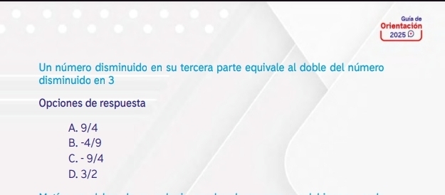 Guía de
Orientación
2025
Un número disminuido en su tercera parte equivale al doble del número
disminuido en 3
Opciones de respuesta
A. 9/4
B. -4/9
C. - 9/4
D. 3/2