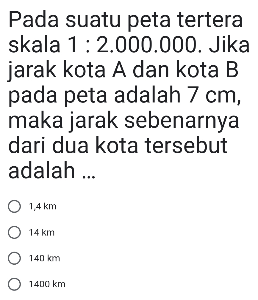 Pada suatu peta tertera
skala 1:2.000.000. Jika
jarak kota A dan kota B
pada peta adalah 7 cm,
maka jarak sebenarnya
dari dua kota tersebut
adalah ...
1,4 km
14 km
140 km
1400 km