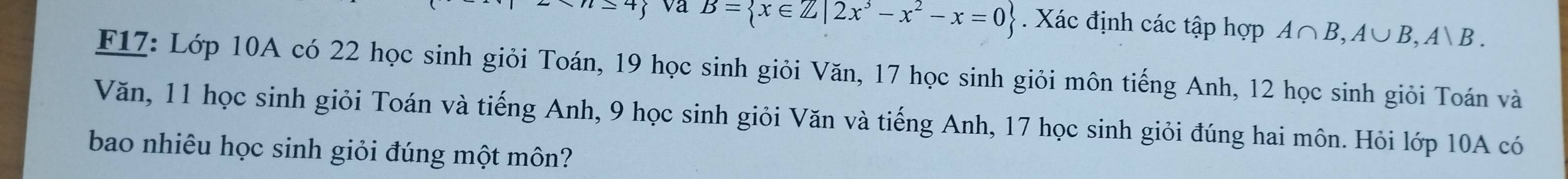 =4 va B= x∈ Z|2x^3-x^2-x=0. Xác định các tập hợp A∩ B, A∪ B, A∪ B. 
F17: Lớp 10A có 22 học sinh giỏi Toán, 19 học sinh giỏi Văn, 17 học sinh giỏi môn tiếng Anh, 12 học sinh giỏi Toán và 
Văn, 11 học sinh giỏi Toán và tiếng Anh, 9 học sinh giỏi Văn và tiếng Anh, 17 học sinh giỏi đúng hai môn. Hỏi lớp 10A có 
bao nhiêu học sinh giỏi đúng một môn?