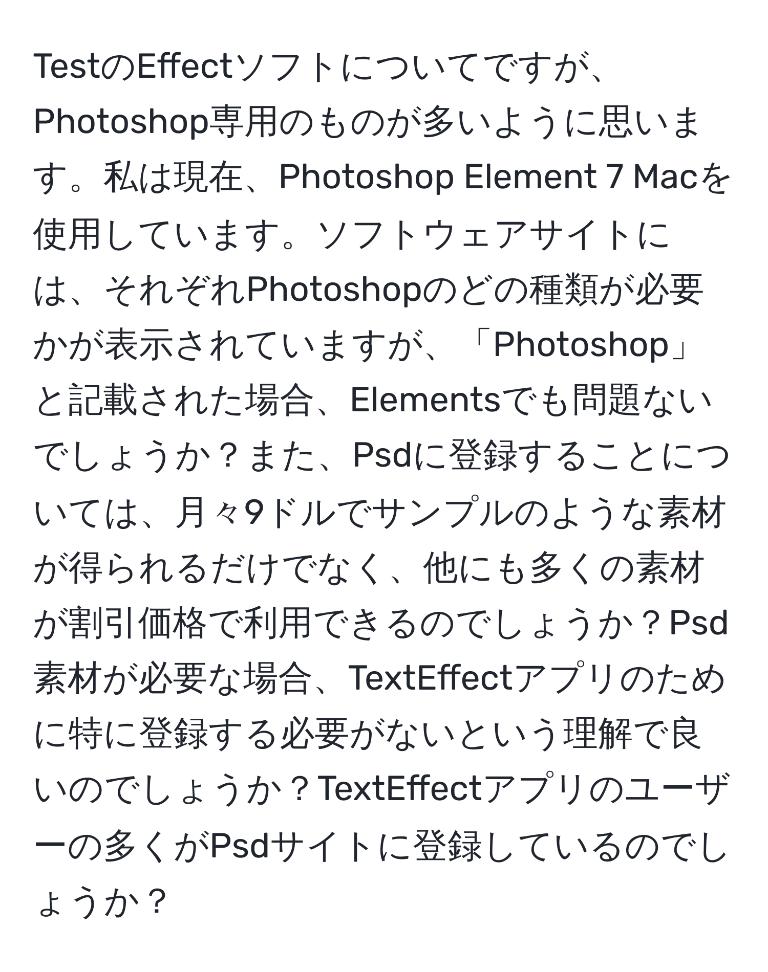 TestのEffectソフトについてですが、Photoshop専用のものが多いように思います。私は現在、Photoshop Element 7 Macを使用しています。ソフトウェアサイトには、それぞれPhotoshopのどの種類が必要かが表示されていますが、「Photoshop」と記載された場合、Elementsでも問題ないでしょうか？また、Psdに登録することについては、月々9ドルでサンプルのような素材が得られるだけでなく、他にも多くの素材が割引価格で利用できるのでしょうか？Psd素材が必要な場合、TextEffectアプリのために特に登録する必要がないという理解で良いのでしょうか？TextEffectアプリのユーザーの多くがPsdサイトに登録しているのでしょうか？