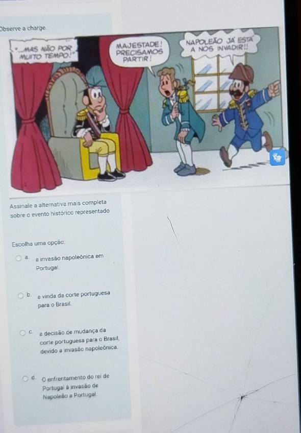 Observe a charge
Assinale a alternativa mais completa
sobre o evento histórico representado
Escolha uma opção:
B a invasão napoleônica em
Portugal
b a vinda da corte portuguesa
para o Brasil
a decisão de mudança da
corte portuguesa para o Brasil,
devido a invasão napoleônica.
d O enfrentamento do rei de
Portugal à invasão de
Napoleão a Portugal