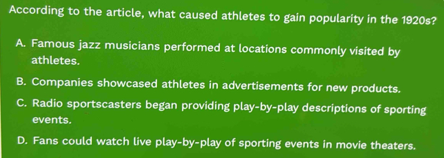 According to the article, what caused athletes to gain popularity in the 1920s?
A. Famous jazz musicians performed at locations commonly visited by
athletes.
B. Companies showcased athletes in advertisements for new products.
C. Radio sportscasters began providing play-by-play descriptions of sporting
events.
D. Fans could watch live play-by-play of sporting events in movie theaters.