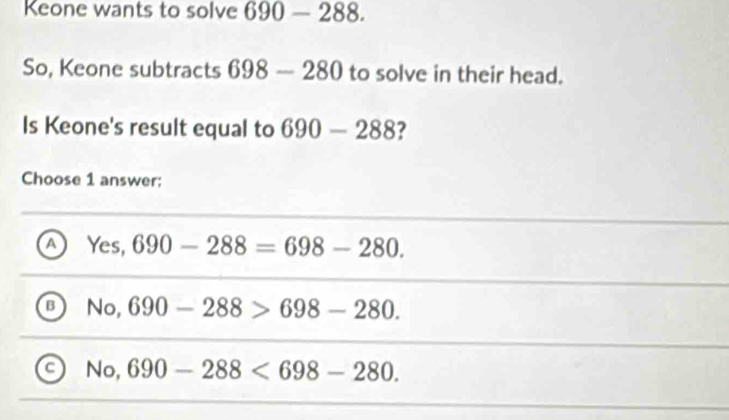 Keone wants to solve 690-288. 
So, Keone subtracts 698-280 to solve in their head.
Is Keone's result equal to 690-288 ?
Choose 1 answer;
a Yes, 690-288=698-280.
sqrt(o.) 690-288>698-280.
a No,690-288<698-280</tex>.