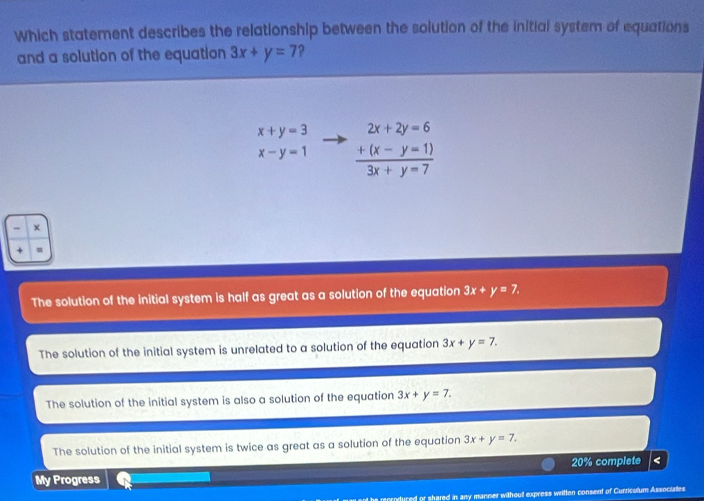 Which statement describes the relationship between the solution of the initial system of equations
and a solution of the equation 3x+y=7
x+y=3 frac beginarrayr 2x+2y=6 +(x-y=1)endarray 3x+y=7
x-y=1
×
The solution of the initial system is half as great as a solution of the equation 3x+y=7.
The solution of the initial system is unrelated to a solution of the equation 3x+y=7.
The solution of the initial system is also a solution of the equation 3x+y=7.
The solution of the initial system is twice as great as a solution of the equation 3x+y=7. 
My Progress 20% complete <
t he reproduced or shared in any manner without express written consent of Curriculum Associates