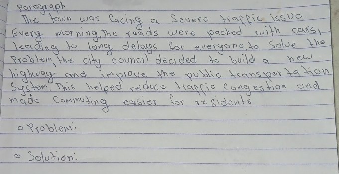 paragraph 
The town was facing a Severe tracpic issue. 
Every morning, The roads were packed with cass, 
leading to long delags for everyone to solve the 
Problem, the city council decided to build a new 
highway and improve the public transportation 
System. This helped reduce tragfic congestion and 
made commuting easier for residents 
oProblem. 
o Solution: