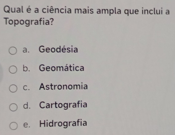 Qual é a ciência mais ampla que inclui a
Topografia?
a. Geodésia
b. Geomática
c. Astronomia
d. Cartografia
e. Hidrografia