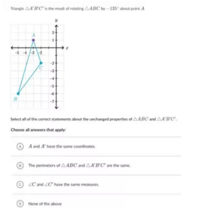 Triangle △ A'B'C' is the result of rotating △ ABCby-135° about point A.
Select all of the correct statements about the unchanged properties of △ ABC and △ A'B'C'. 
Choose all answers that apply:
A and A' have the same coordinates.
The perimeters of △ ABC and △ A'B'C' are the same.
C ∠ C and ∠ C' have the same measures.
o None of the above