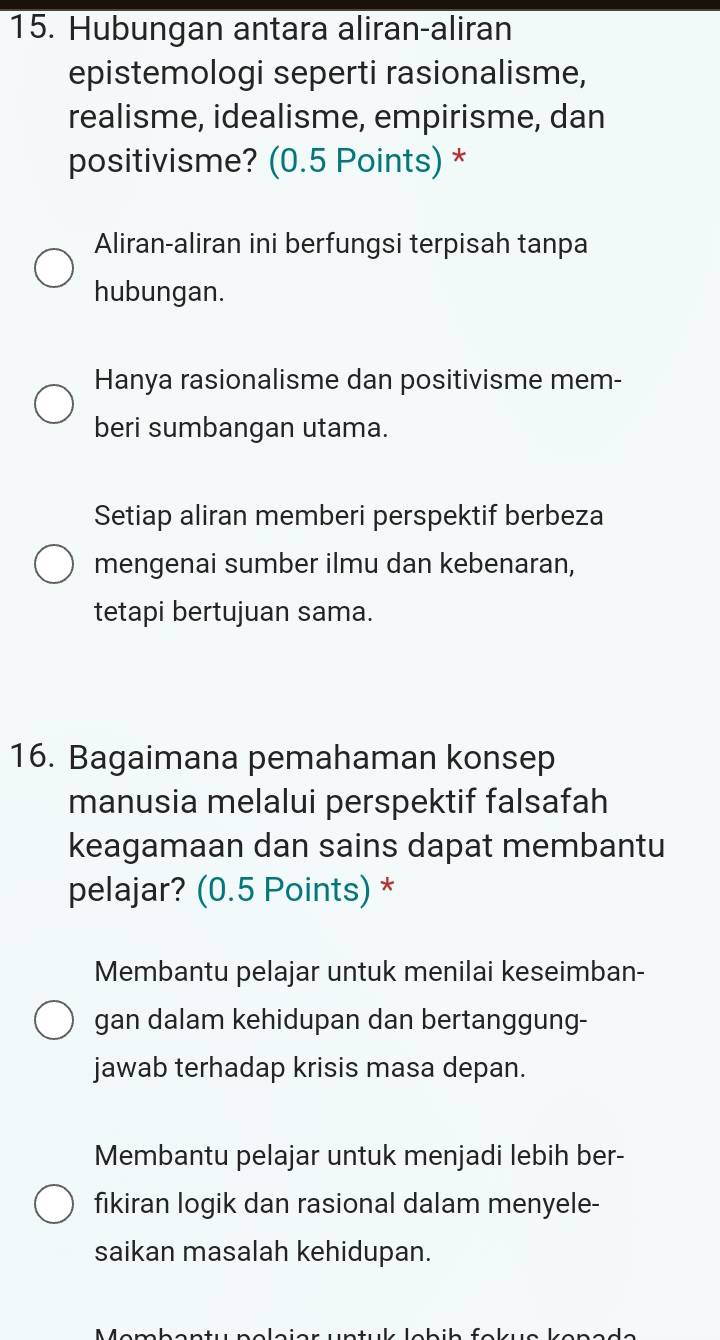 Hubungan antara aliran-aliran
epistemologi seperti rasionalisme,
realisme, idealisme, empirisme, dan
positivisme? (0.5 Points) *
Aliran-aliran ini berfungsi terpisah tanpa
hubungan.
Hanya rasionalisme dan positivisme mem-
beri sumbangan utama.
Setiap aliran memberi perspektif berbeza
mengenai sumber ilmu dan kebenaran,
tetapi bertujuan sama.
16. Bagaimana pemahaman konsep
manusia melalui perspektif falsafah
keagamaan dan sains dapat membantu
pelajar? (0.5 Points) *
Membantu pelajar untuk menilai keseimban-
gan dalam kehidupan dan bertanggung-
jawab terhadap krisis masa depan.
Membantu pelajar untuk menjadi lebih ber-
fikiran logik dan rasional dalam menyele-
saikan masalah kehidupan.