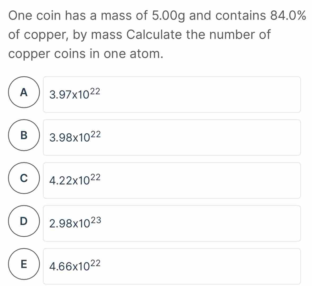 One coin has a mass of 5.00g and contains 84.0%
of copper, by mass Calculate the number of
copper coins in one atom.
A 3.97* 10^(22)
B 3.98* 10^(22)
C 4.22* 10^(22)
D 2.98* 10^(23)
E 4.66* 10^(22)