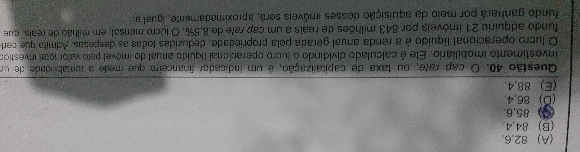 (A) 82, 6.
(B) 84, 4.
(Q) 85, 6.
(D) 86, 4.
(E) 88, 4.
Questão 40. O cap rate, ou taxa de capitalização, é um indicador financeiro que mede a rentabilidade de um
investimento imobiliário. Ele é calculado dividindo o lucro operacional líquido anual do imóvel pelo valor total investido
O lucro operacional líquido é a renda anual gerada pela propriedade, deduzidas todas as despesas. Admita que cert
fundo adquiriu 21 imóveis por 843 milhões de reais a um cap rate de 8,5%. O lucro mensal, em milhão de reais, que
fundo ganhará por meio da aquisição desses imóveis será, aproximadamente, igual a: