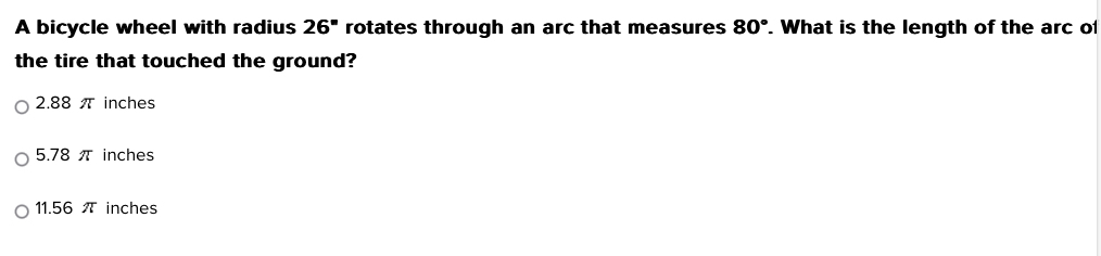 A bicycle wheel with radius 26° rotates through an arc that measures 80°. What is the length of the arc o
the tire that touched the ground?
2.88 π inches
5.78 π inches
11.56 π inches