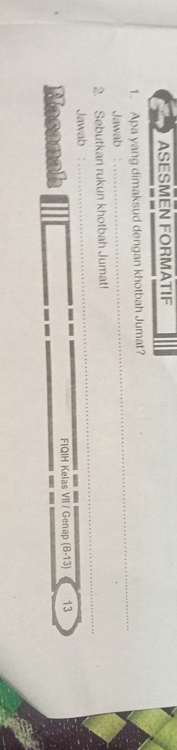 ASESMEN FORMATIF 
1. Apa yang dimaksud dengan khotbah Jumat? 
Jawab : 
_ 
_ 
2. Sebutkan rukun khotbah Jumat! 
Jawab : 
Masanah 
FIQIH Kelas VII / Genap (B-13) 13