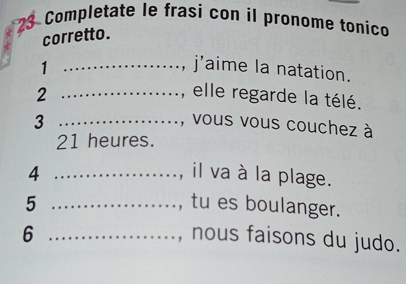 Completate le frasi con il pronome tonico 
corretto. 
1 _, j'aime la natation. 
2 _, elle regarde la télé. 
3 _, vous vous couchez à
21 heures. 
4 _, il va à la plage. 
5 _, tu es boulanger. 
_6 
, nous faisons du judo.