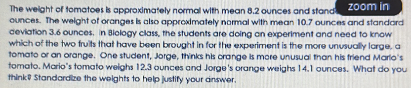 The weight of tomatoes is approximately normal with mean 8.2 ounces and stand zoom in
ounces. The weight of oranges is also approximately normal with mean 10.7 ounces and standard 
deviation 3.6 ounces. In Biology class, the students are doing an experiment and need to know 
which of the two fruits that have been brought in for the experiment is the more unusually large, a 
tomato or an orange. One student, Jorge, thinks his orange is more unusual than his friend Mario's 
tomato. Mario's tomato weighs 12.3 ounces and Jorge's orange weighs 14.1 ounces. What do you 
think? Standardize the weights to help justify your answer.