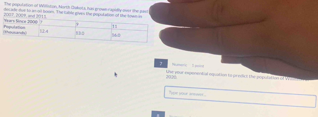 The population of Williston, North Dakota, has grown rapidly over the past 
decade due to an oil boom. The table gives the population of the town in 
2007, 2009, and 2
7 Numeric 1 point 
Use your exponential equation to predict the population of Williston 
2020. 
Type your answer... 
A