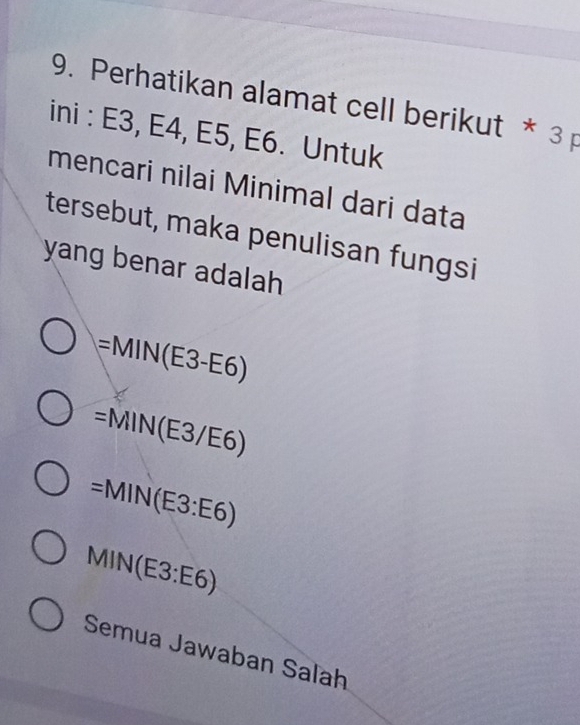 Perhatikan alamat cell berikut * 3 p
ini : E3, E4, E5, E6. Untuk
mencari nilai Minimal dari data
tersebut, maka penulisan fungsi
yang benar adalah
= MIN(E3-E6)
=MIN(E3/E6)
=MIN(E3:E6)
MIN(E3:E6)
Semua Jawaban Saľah