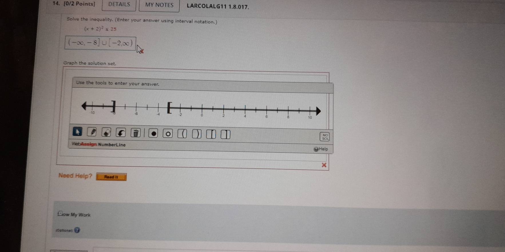 DETAILS MY NOTES LARCOLALG11 1.8.017. 
Solve the inequality. (Enter your answer using interval notation.)
(x+2)^2≤ 25
(-∈fty ,-8]∪ [-2,∈fty )
Graph the solution set. 
Use the tools to enter your answer. 
。 
VebAssign NumberLine 
Need Help? Read Ii 
Clow My Work 
(Optional]