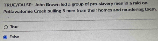 TRUE/FALSE: John Brown led a group of pro-slavery men in a raid on
Pottawatomie Creek pulling 5 men from their homes and murdering them.
True
False