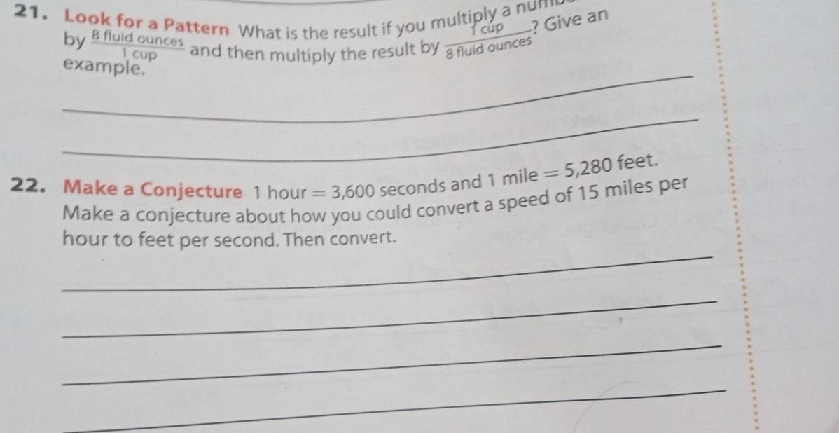 Look for a Pattern What is the result if you multiply a nun ? Give an 
by  8fluidounces/1cup  and then multiply the result by  Tcup/8fluidounces 
_example. 
_ 
22. Make a Conjecture 1 hour =3,600 seconds and 1mile=5,280 feet. 
Make a conjecture about how you could convert a speed of 15 miles per 
_
hour to feet per second. Then convert. 
_ 
_ 
_