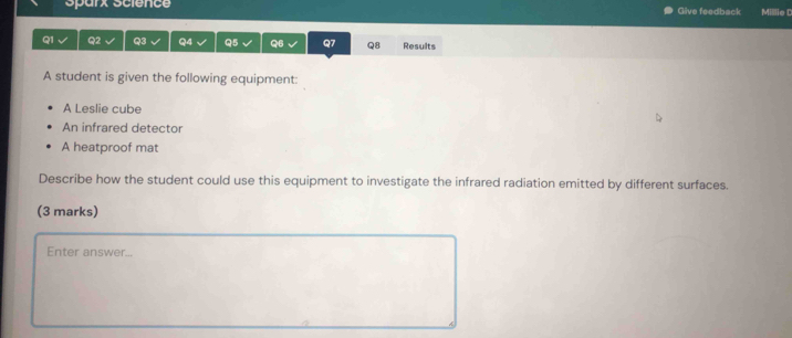 Sparx Science Give feedback Millie C 
Q1 Q2 Q3 Q4 Q5 Q6 Q7 Q8 Results 
A student is given the following equipment: 
A Leslie cube 
An infrared detector 
A heatproof mat 
Describe how the student could use this equipment to investigate the infrared radiation emitted by different surfaces. 
(3 marks) 
Enter answer...