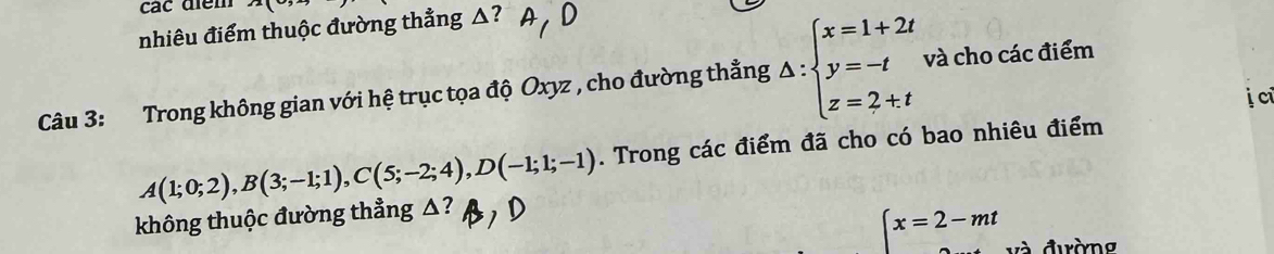 các điểm
nhiêu điểm thuộc đường thẳng △?
Câu 3: Trong không gian với hệ trục tọa độ Oxyz , cho đường thẳng △ :beginarrayl x=1+2t y=-t z=2+tendarray. và cho các điểm
A(1;0;2), B(3;-1;1), C(5;-2;4), D(-1;1;-1). Trong các điểm đã cho có bao nhiêu điểm
không thuộc đường thẳng △?
x=2-mt và đường