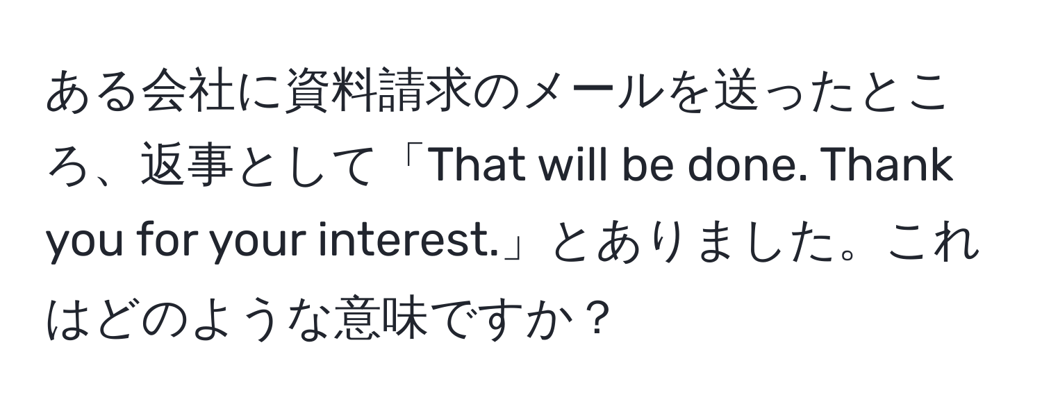 ある会社に資料請求のメールを送ったところ、返事として「That will be done. Thank you for your interest.」とありました。これはどのような意味ですか？