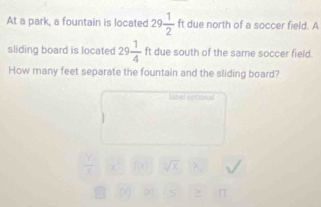 At a park, a fountain is located 29 1/2 ft due north of a soccer field. A 
sliding board is located 29 1/4  ft due south of the same soccer field. 
How many feet separate the fountain and the sliding board? 
fabel optional 
sqrt[□](x) 
< > n