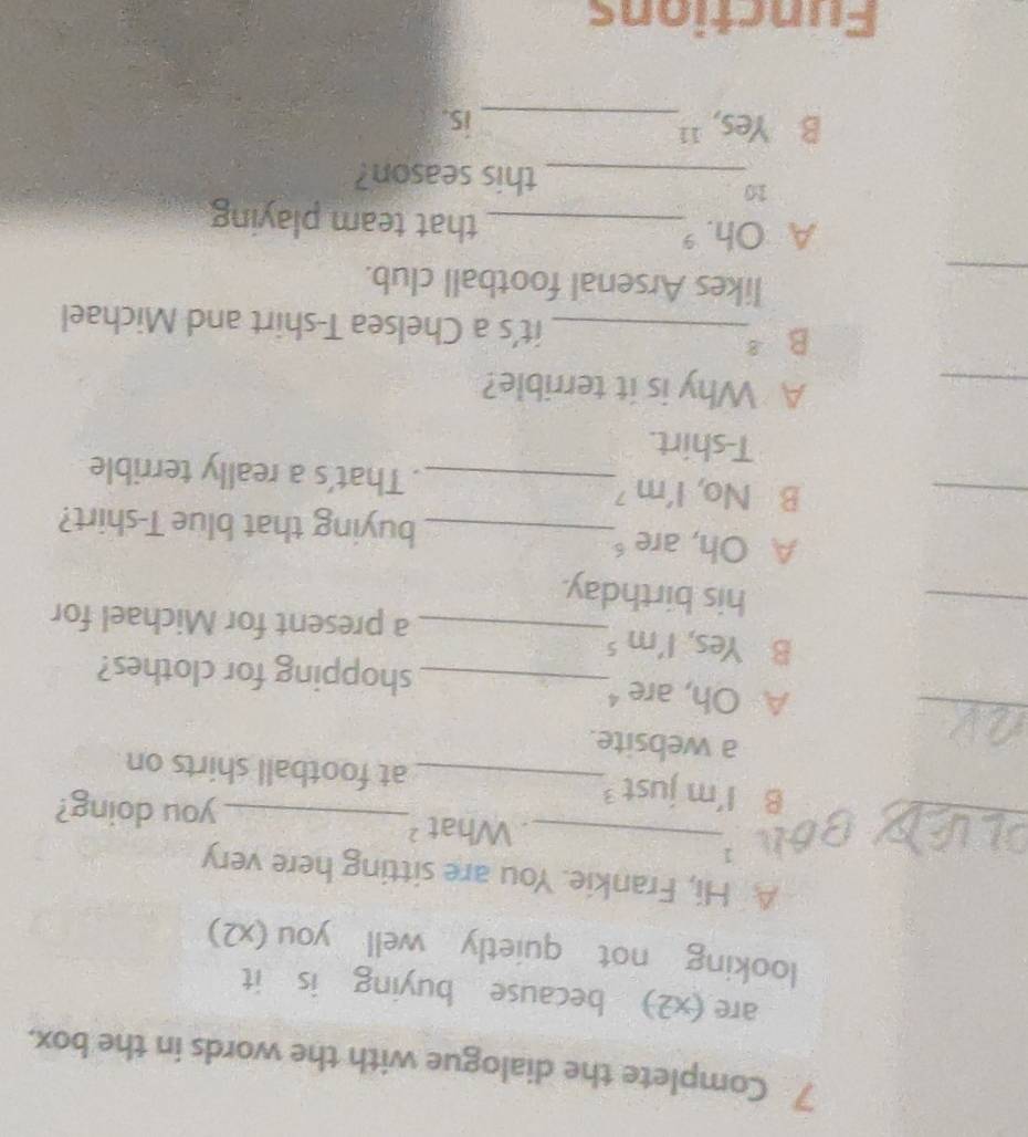 Complete the dialogue with the words in the box.
are (x2) because buying is it
looking not quietly well you (x2)
A Hi, Frankie. You are sitting here very
_
Bon 3_
. What ?_ you doing?
B I'm just _at football shirts on
a website.
_
A Oh, are _shopping for clothes?
B Yes, I'm ⁵
_
_a present for Michael for
his birthday.
_
A Oh, are_ buying that blue T-shirt?
B No, I'm _. That’s a really terrible
T-shirt.
_
A Why is it terrible?
B 8_ it's a Chelsea T-shirt and Michael
_
likes Arsenal football club.
A Oh. _that team playing
10
_this season?
B Yes, '_ is.
Functions