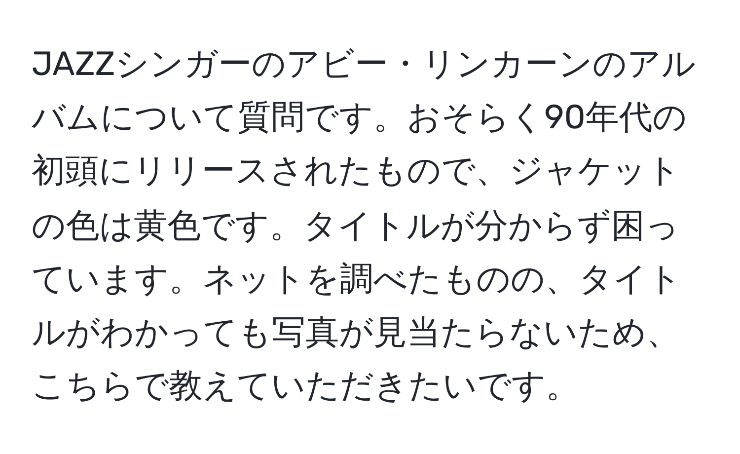 JAZZシンガーのアビー・リンカーンのアルバムについて質問です。おそらく90年代の初頭にリリースされたもので、ジャケットの色は黄色です。タイトルが分からず困っています。ネットを調べたものの、タイトルがわかっても写真が見当たらないため、こちらで教えていただきたいです。