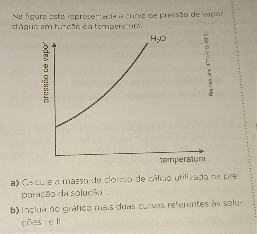 Na figura está representada a curva de pressão de vapor
d'água em função da temperatura.
a) Calcule a massa de cloreto de cálcio utilizada na pre-
paração da solução I.
b) Inclua no gráfico mais duas curvas referentes às solu-
ções I e II.