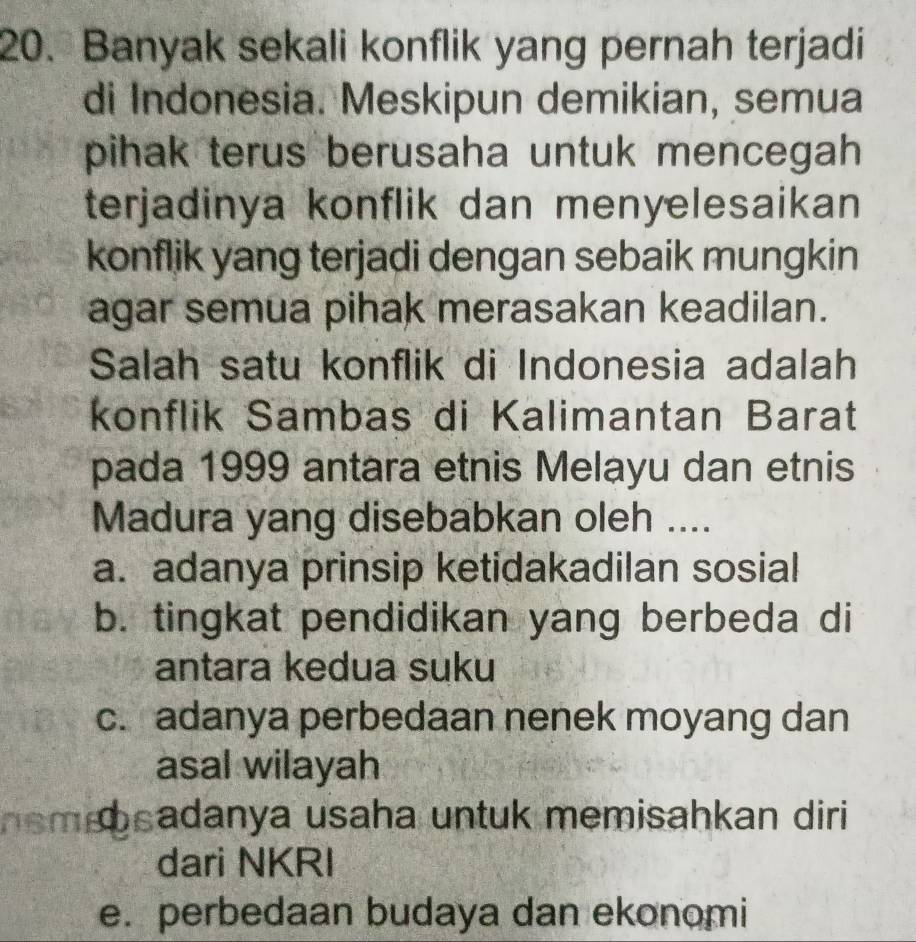 Banyak sekali konflik yang pernah terjadi
di Indonesia. Meskipun demikian, semua
pihak terus berusaha untuk mencegah 
terjadinya konflik dan menyelesaikan
konflik yang terjadi dengan sebaik mungkin
agar semua pihak merasakan keadilan.
Salah satu konflik di Indonesia adalah
konflik Sambas di Kalimantan Barat
pada 1999 antara etnis Melayu dan etnis
Madura yang disebabkan oleh ....
a. adanya prinsip ketidakadilan sosial
b. tingkat pendidikan yang berbeda di
antara kedua suku
c. adanya perbedaan nenek moyang dan
asal wilayah
hem bsadanya usaha untuk memisahkan diri 
dari NKRI
e. perbedaan budaya dan ekonomi