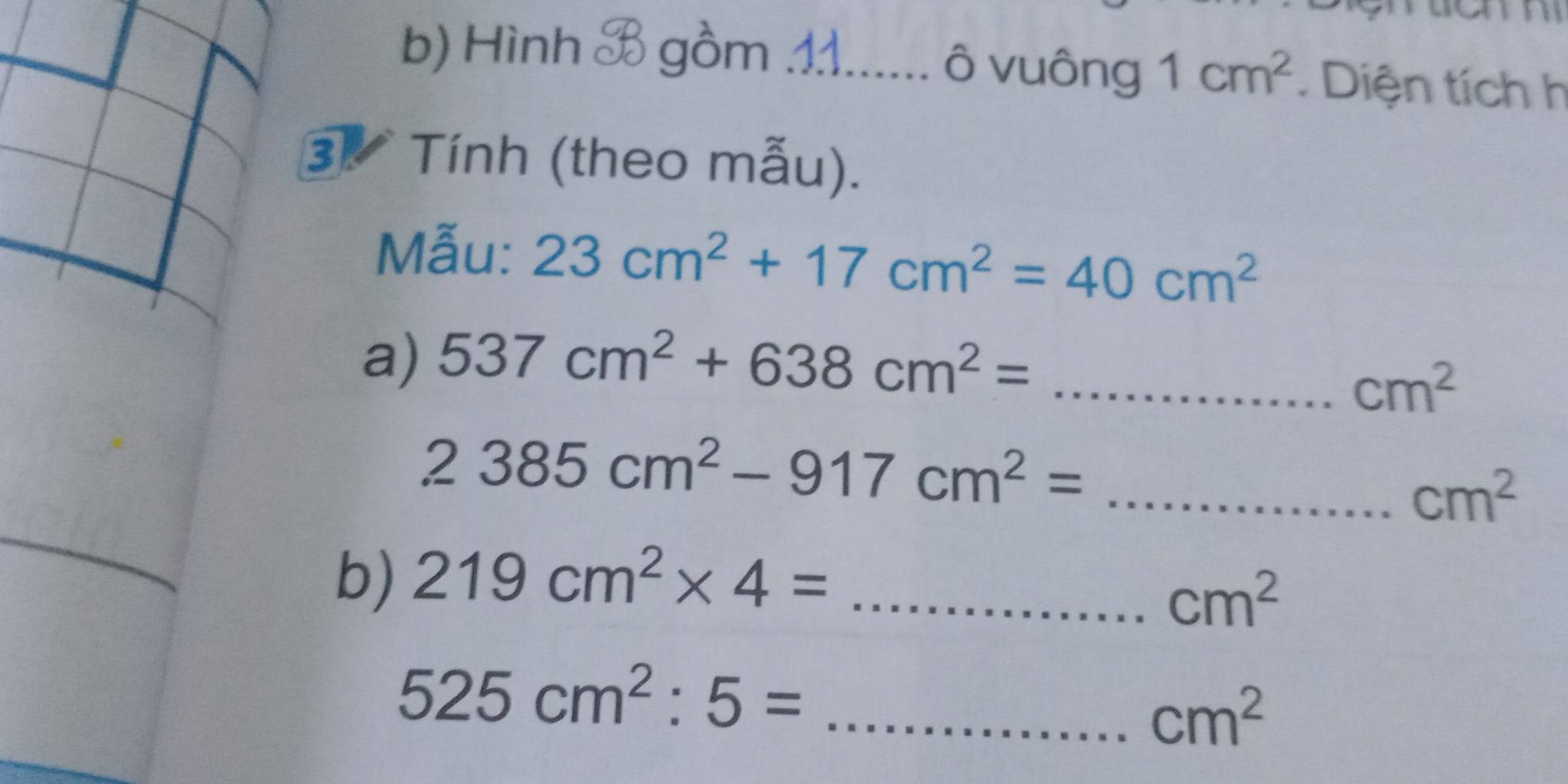 Hình B gồm ...... ô vuông 1cm^2. Diện tích h 
3 Tính (theo mẫu). 
Mẫu: 23cm^2+17cm^2=40cm^2
a) 537cm^2+638cm^2= _
cm^2
_ 2385cm^2-917cm^2=
cm^2
b) 219cm^2* 4= _
cm^2
525cm^2:5= _
cm^2