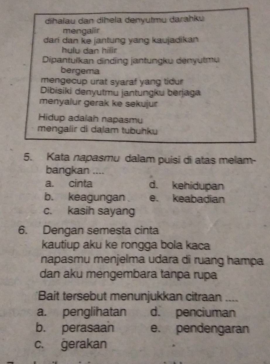 dihalau dan dihela denyutmu darahku
mengalir
dari dan ke jantung yang kaujadikan
hulu dan hilir
Dipantulkan dinding jantungku denyutmu
bergema
mengecup urat syaraf yang tidur
Dibisiki denyutmu jantungku berjaga
menyalur gerak ke sekujur
Hidup adalah napasmu
mengalir di dalam tubuhku
5. Kata napasmu dalam puisi di atas melam-
bangkan ....
a. cinta d. kehidupan
b. keagungan e. keabadian
c. kasih sayang
6. Dengan semesta cinta
kautiup aku ke rongga bola kaca
napasmu menjelma udara di ruang hampa
dan aku mengembara tanpa rupa
Bait tersebut menunjukkan citraan ....
a. penglihatan d. penciuman
b. perasaan e. pendengaran
c. gerakan