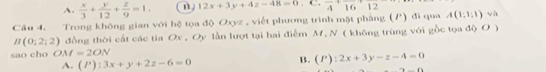 A.  x/3 + y/12 + z/9 =1. 12x+3y+4z-48=0. C. frac 4+frac 16+ 12
Câu 4. Trong không gian với hệ tọa độ Oxyz , viết phương trình mặt phẳng (P) đi qua A(1:1:1) và
B(0;2;2) đồng thời cất các tia Ox , Oy lần lượt tại hai điểm M, N ( không trùng với gốc tọa độ O )
sao cho OM=2ON
A. (P):3x+y+2z-6=0 B. (P):2x+3y-z-4=0