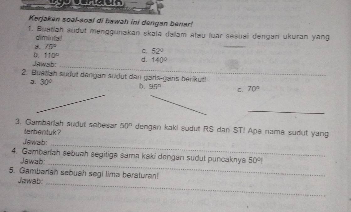 ypuraun 
Kerjakan soal-soal di bawah ini dengan benar! 
1. Buatlah sudut menggunakan skala dalam atau luar sesuai dengan ukuran yang 
diminta! 
a. 75°
_ 
b. 110°
C. 52°
d. 140°
Jawab:_ 
2. Buatlah sudut dengan sudut dan garis-garis berikut! 
a. 30°
b. 95°
C. 70°
_ 
3. Gambarlah sudut sebesar 50° dengan kaki sudut RS dan ST! Apa nama sudut yang 
terbentuk? 
Jawab:_ 
4. Gambarlah sebuah segitiga sama kaki dengan sudut puncaknya 50°!
Jawab:_ 
5. Gambarlah sebuah segi lima beraturan! 
Jawab:_