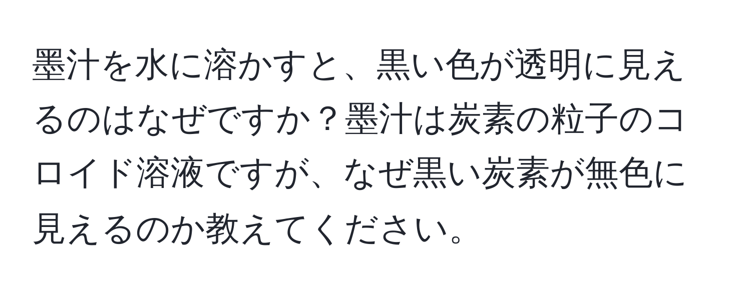 墨汁を水に溶かすと、黒い色が透明に見えるのはなぜですか？墨汁は炭素の粒子のコロイド溶液ですが、なぜ黒い炭素が無色に見えるのか教えてください。